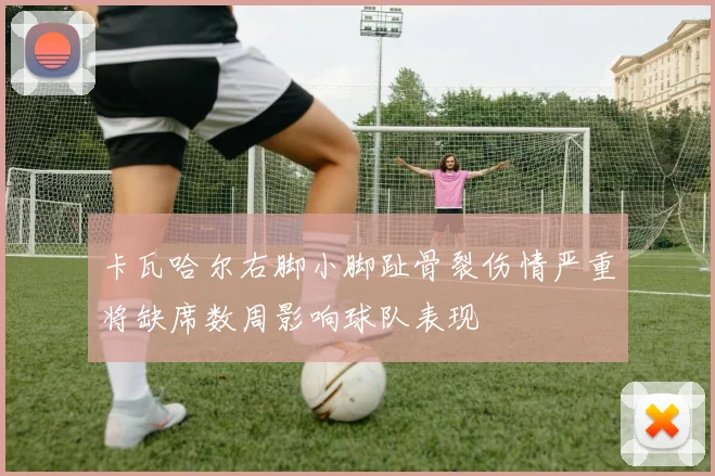 卡瓦哈尔右脚小脚趾骨裂伤情严重将缺席数周影响球队表现