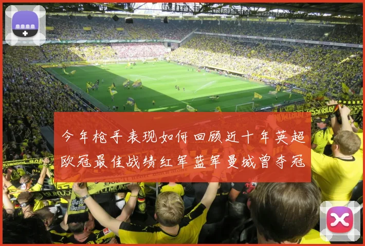 今年枪手表现如何回顾近十年英超欧冠最佳战绩红军蓝军曼城曾夺冠