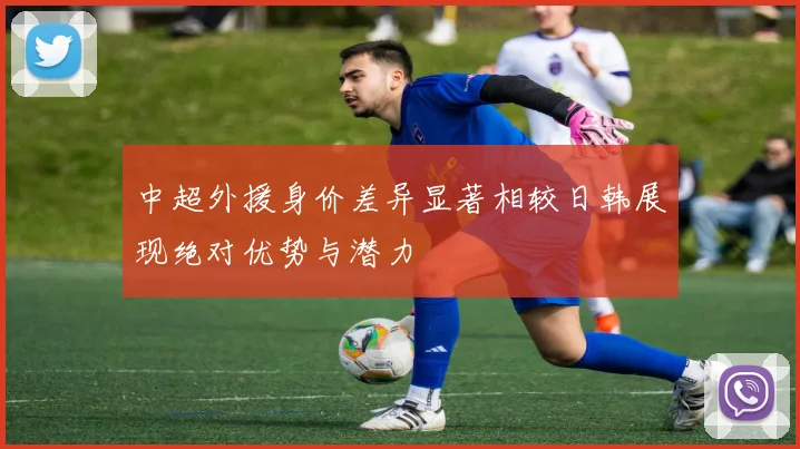 中超外援身价差异显著相较日韩展现绝对优势与潜力