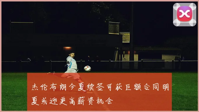 杰伦布朗今夏续签可获巨额合同明夏或迎更高薪资机会