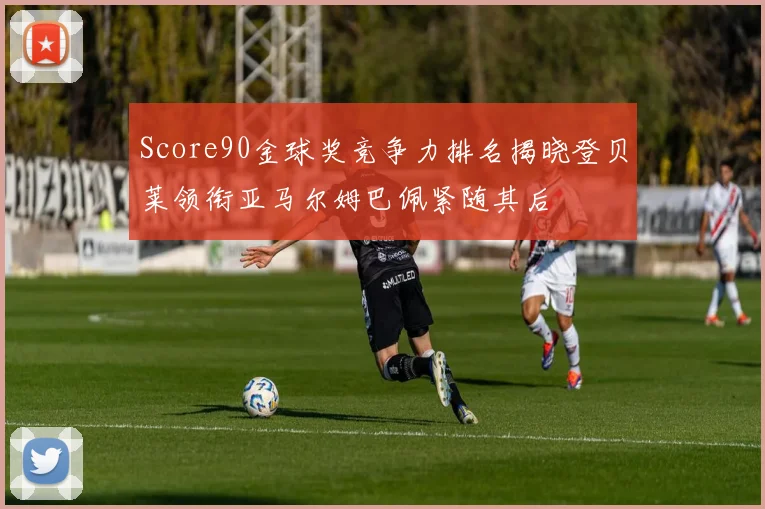 Score90金球奖竞争力排名揭晓登贝莱领衔亚马尔姆巴佩紧随其后