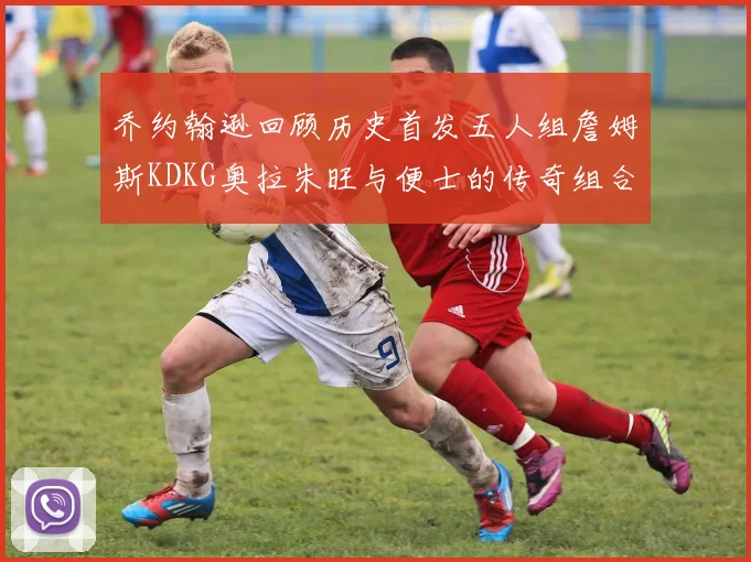 乔约翰逊回顾历史首发五人组詹姆斯KDKG奥拉朱旺与便士的传奇组合