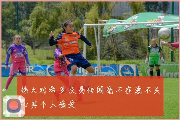 热火对希罗交易传闻毫不在意不关心其个人感受