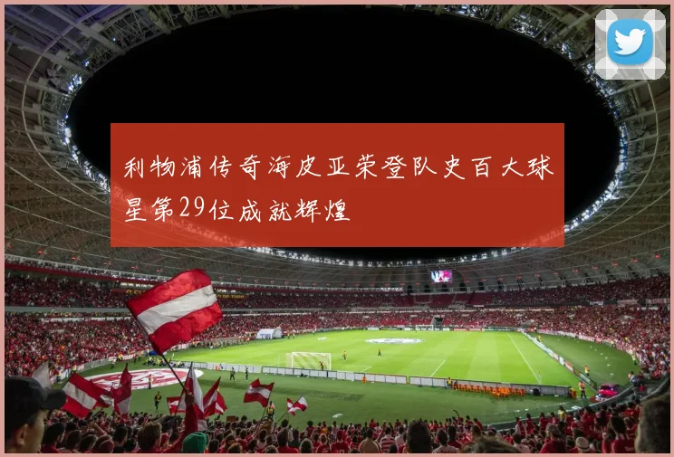 利物浦传奇海皮亚荣登队史百大球星第29位成就辉煌