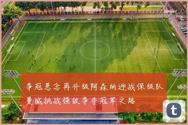 争冠悬念再升级阿森纳迎战保级队曼城挑战强敌争夺冠军之路