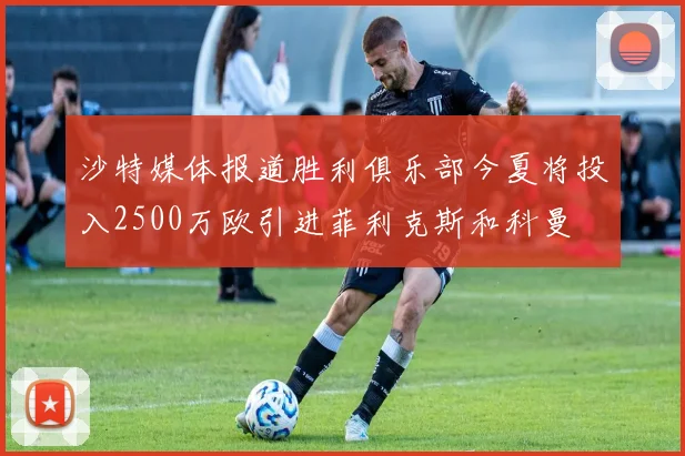 沙特媒体报道胜利俱乐部今夏将投入2500万欧引进菲利克斯和科曼