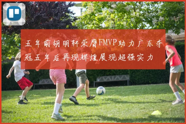 五年前胡明轩荣膺FMVP助力广东夺冠五年后再现辉煌展现超强实力