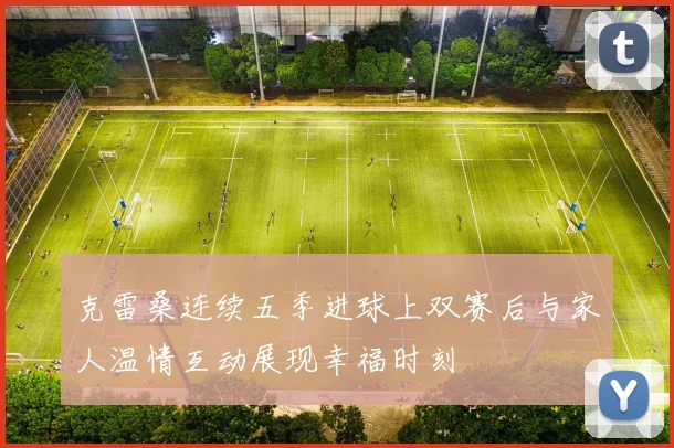 克雷桑连续五季进球上双赛后与家人温情互动展现幸福时刻