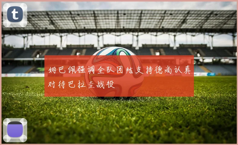 姆巴佩强调全队团结支持德尚认真对待巴拉圭战役