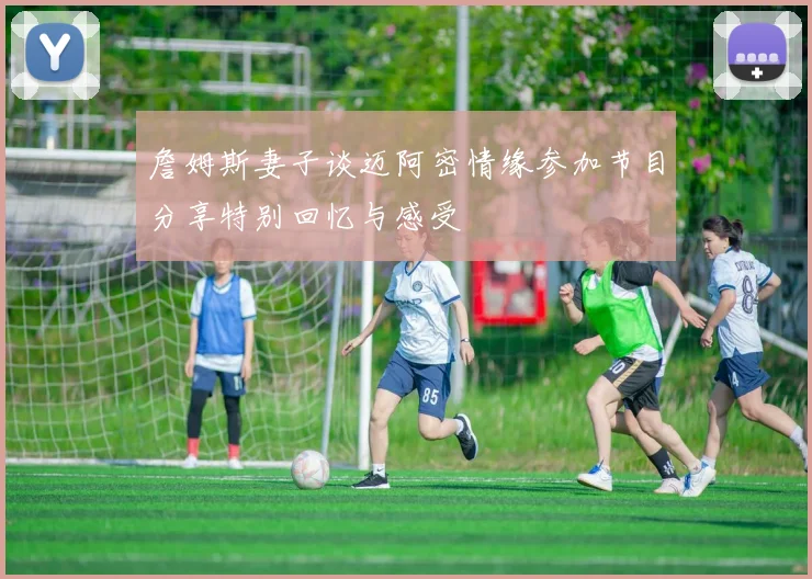 詹姆斯妻子谈迈阿密情缘参加节目分享特别回忆与感受
