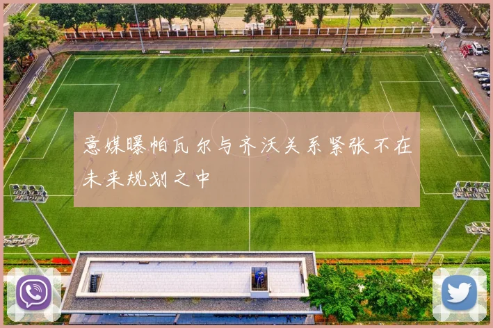 意媒曝帕瓦尔与齐沃关系紧张不在未来规划之中