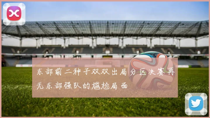 东部前二种子双双出局分区决赛再无东部强队的尴尬局面