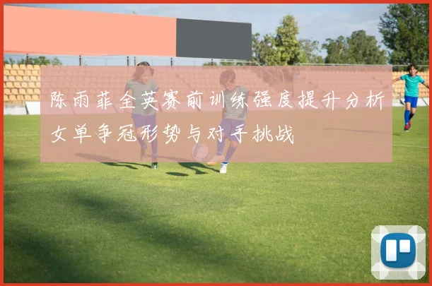 陈雨菲全英赛前训练强度提升分析女单争冠形势与对手挑战