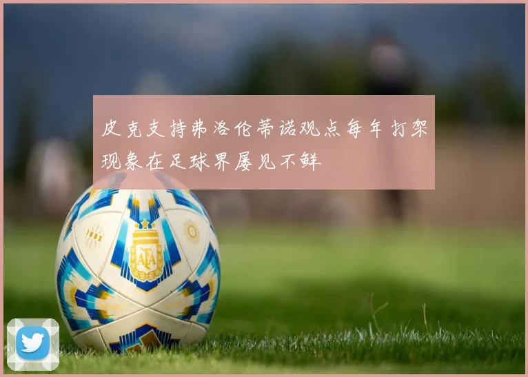 皮克支持弗洛伦蒂诺观点每年打架现象在足球界屡见不鲜
